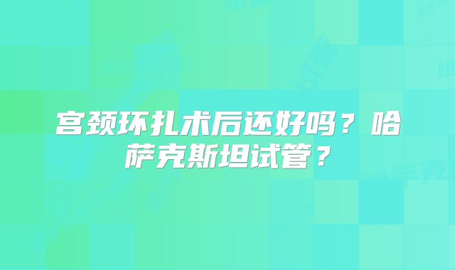 宫颈环扎术后还好吗?哈萨克斯坦试管?
