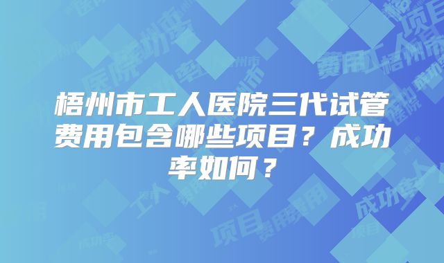 梧州市工人医院三代试管费用包含哪些项目？成功率如何？