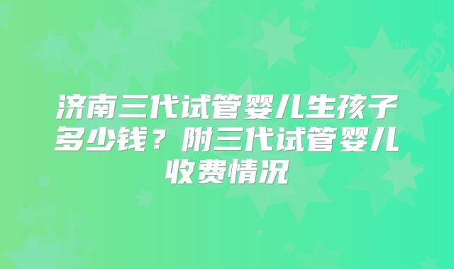 济南三代试管婴儿生孩子多少钱?附三代试管婴儿收费情况