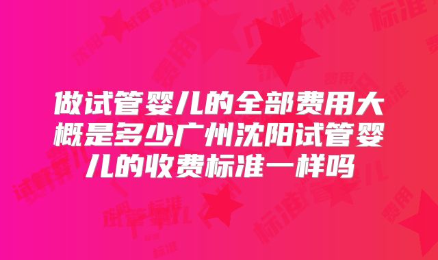 做试管婴儿的全部费用大概是多少广州沈阳试管婴儿的收费标准一样吗