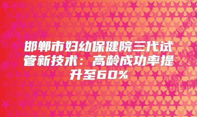 邯郸市妇幼保健院三代试管新技术：高龄成功率提升至60%