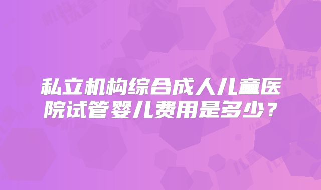私立机构综合成人儿童医院试管婴儿费用是多少？