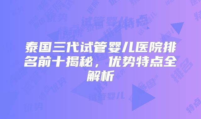 泰国三代试管婴儿医院排名前十揭秘,优势特点全解析
