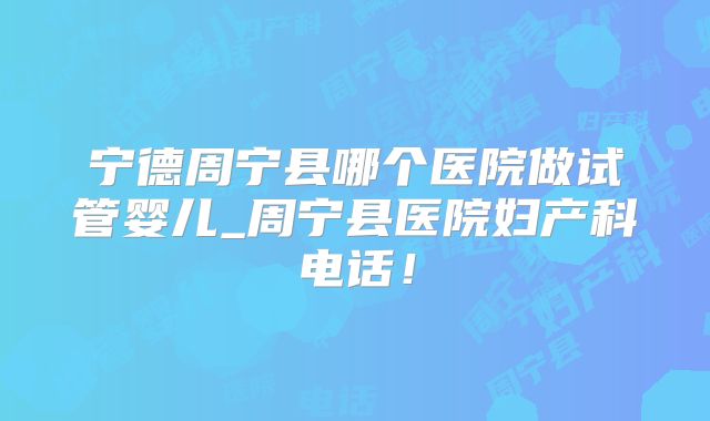 宁德周宁县哪个医院做试管婴儿_周宁县医院妇产科电话！