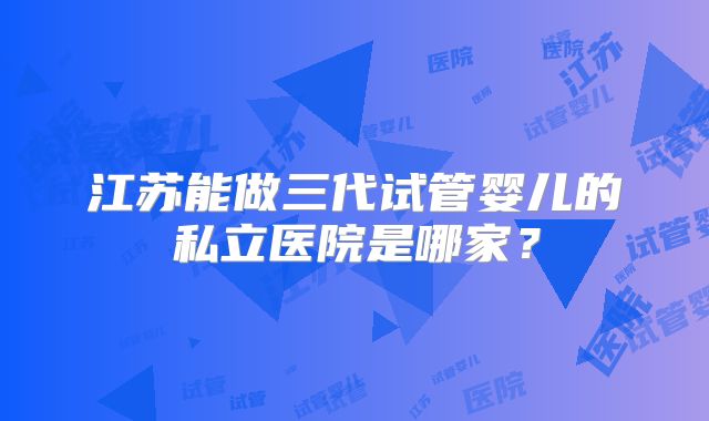 江苏能做三代试管婴儿的私立医院是哪家?