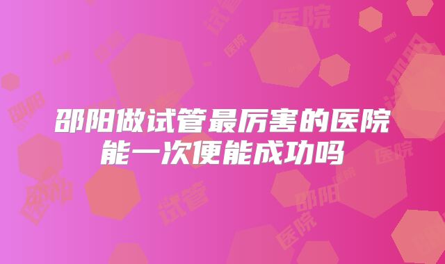邵阳做试管最厉害的医院能一次便能成功吗