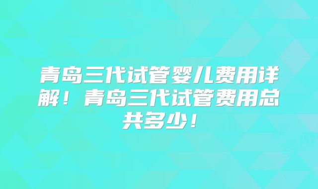 青岛三代试管婴儿费用详解!青岛三代试管费用总共多少!