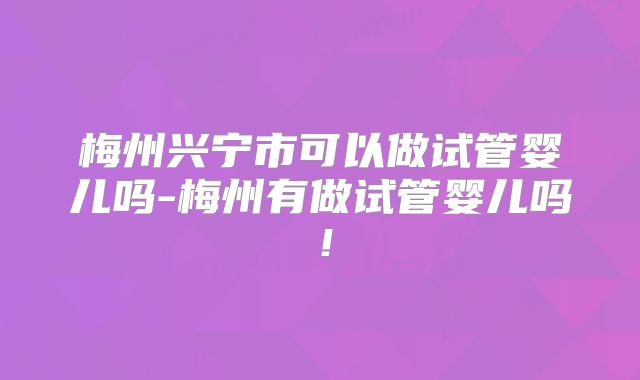 梅州兴宁市可以做试管婴儿吗-梅州有做试管婴儿吗!