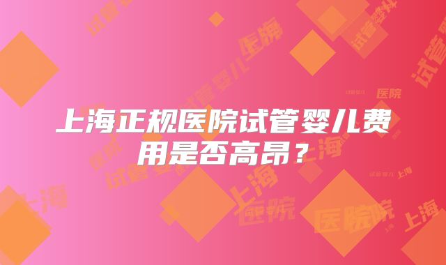 上海正规医院试管婴儿费用是否高昂？