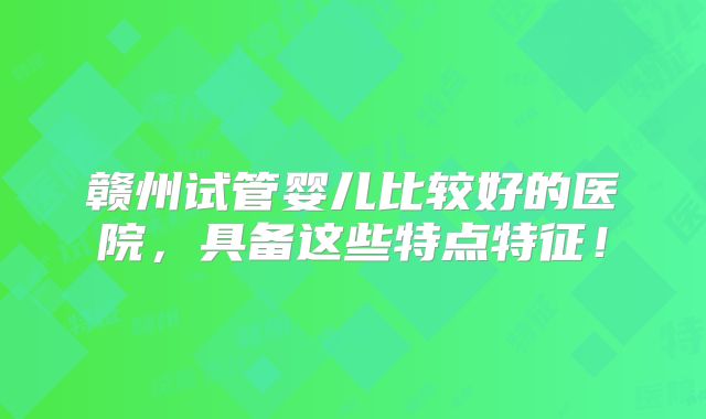 赣州试管婴儿比较好的医院,具备这些特点特征!