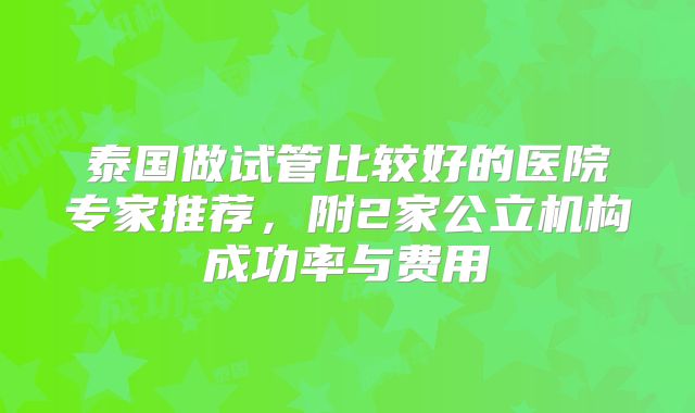 泰国做试管比较好的医院专家推荐,附2家公立机构成功率与费用