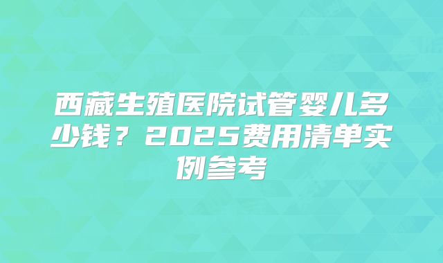 西藏生殖医院试管婴儿多少钱?2025费用清单实例参考