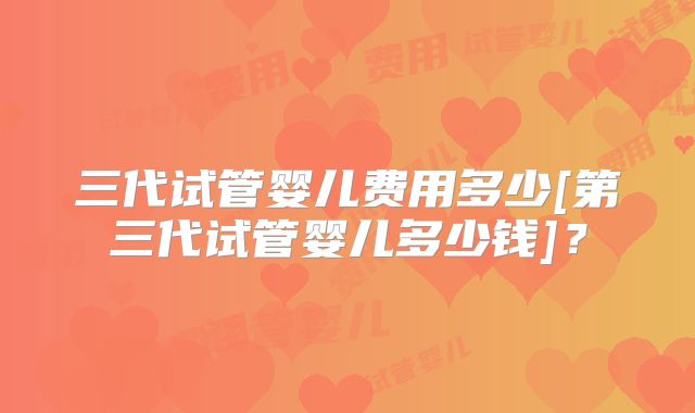 三代试管婴儿费用多少[第三代试管婴儿多少钱]？