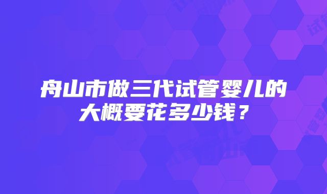 舟山市做三代试管婴儿的大概要花多少钱?