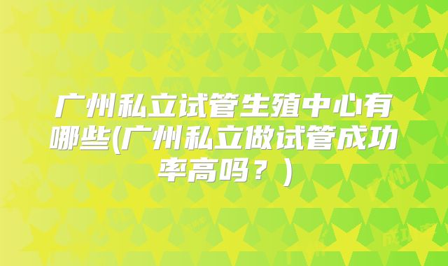 广州私立试管生殖中心有哪些(广州私立做试管成功率高吗?)
