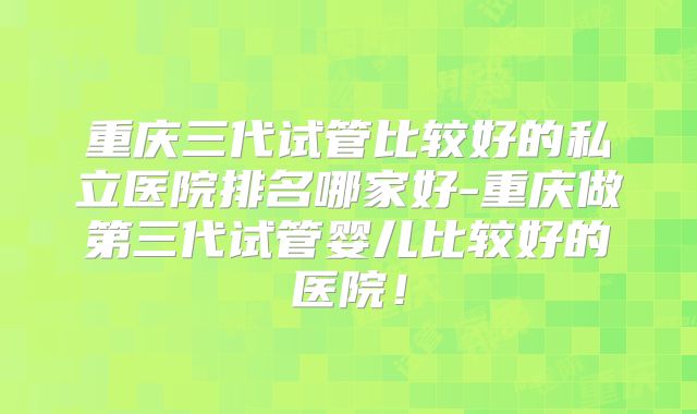 重庆三代试管比较好的私立医院排名哪家好-重庆做第三代试管婴儿比较好的医院！
