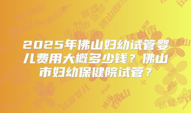 2025年佛山妇幼试管婴儿费用大概多少钱？佛山市妇幼保健院试管？