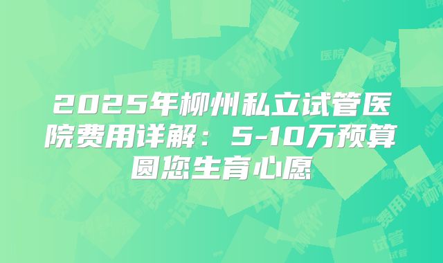 2025年柳州私立试管医院费用详解:5-10万预算圆您生育心愿