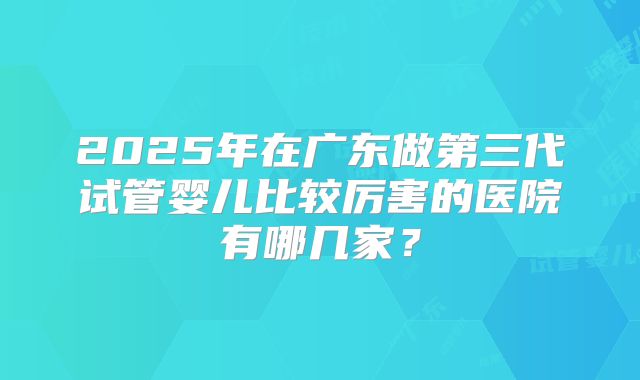 2025年在广东做第三代试管婴儿比较厉害的医院有哪几家?