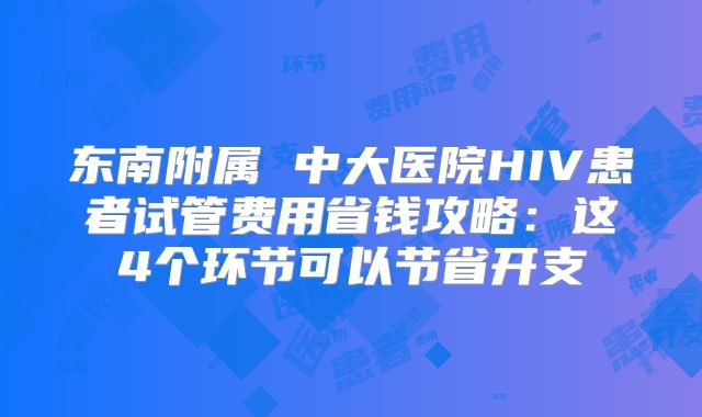 东南附属 中大医院HIV患者试管费用省钱攻略:这4个环节可以节省开支