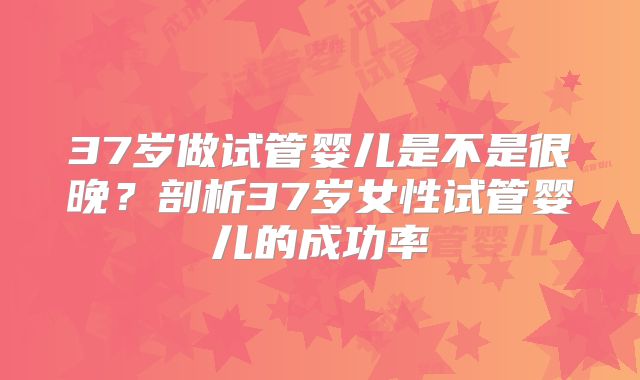 37岁做试管婴儿是不是很晚？剖析37岁女性试管婴儿的成功率