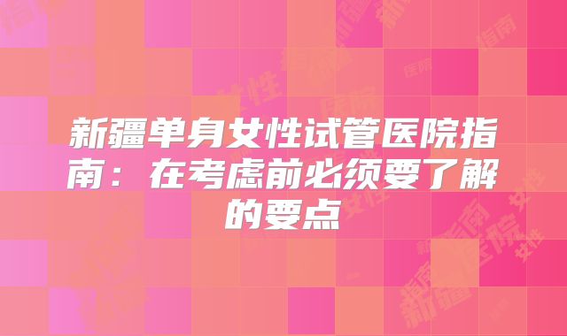 新疆单身女性试管医院指南:在考虑前必须要了解的要点