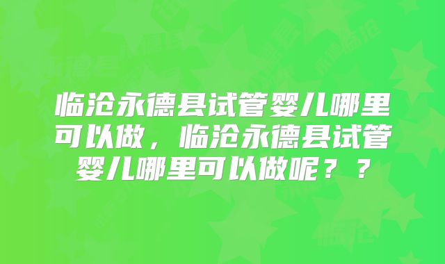 临沧永德县试管婴儿哪里可以做，临沧永德县试管婴儿哪里可以做呢？？