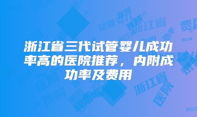 浙江省三代试管婴儿成功率高的医院推荐，内附成功率及费用