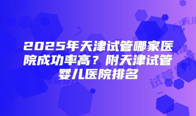 2025年天津试管哪家医院成功率高?附天津试管婴儿医院排名