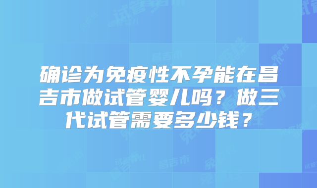 确诊为免疫性不孕能在昌吉市做试管婴儿吗？做三代试管需要多少钱？