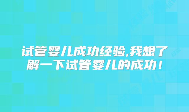 试管婴儿成功经验,我想了解一下试管婴儿的成功!