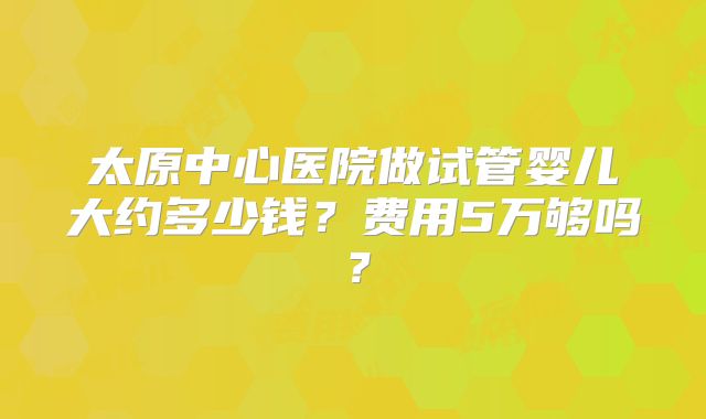 太原中心医院做试管婴儿大约多少钱?费用5万够吗?