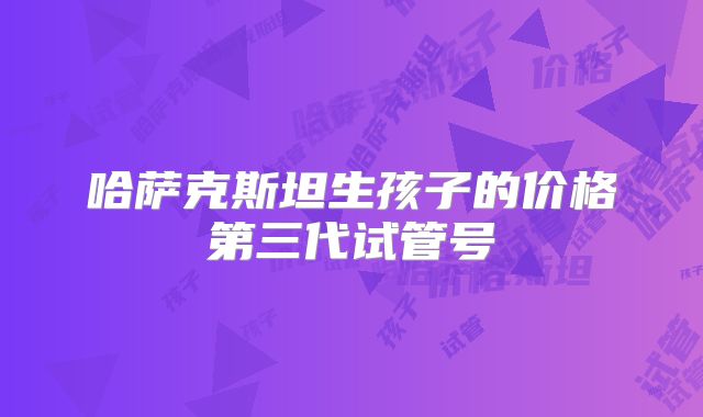 哈萨克斯坦生孩子的价格第三代试管号