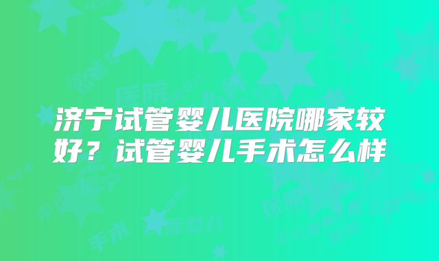 济宁试管婴儿医院哪家较好?试管婴儿手术怎么样