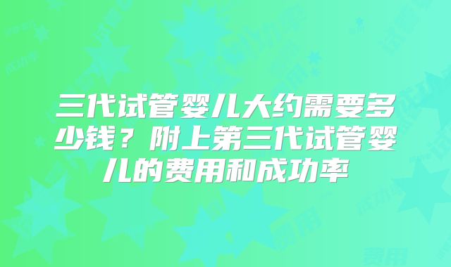 三代试管婴儿大约需要多少钱?附上第三代试管婴儿的费用和成功率