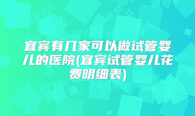 宜宾有几家可以做试管婴儿的医院(宜宾试管婴儿花费明细表)