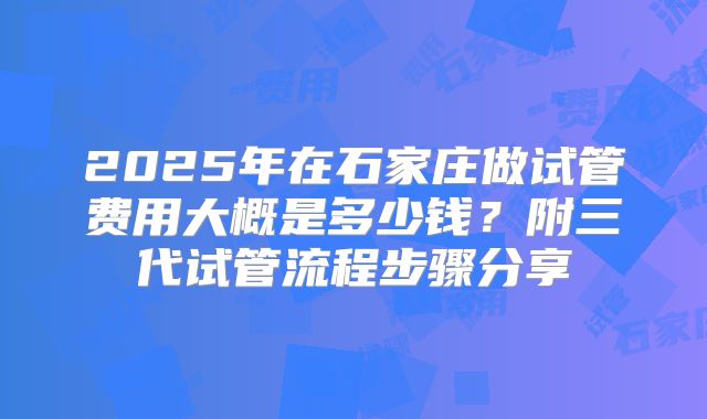 2025年在石家庄做试管费用大概是多少钱?附三代试管流程步骤分享