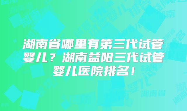 湖南省哪里有第三代试管婴儿？湖南益阳三代试管婴儿医院排名！