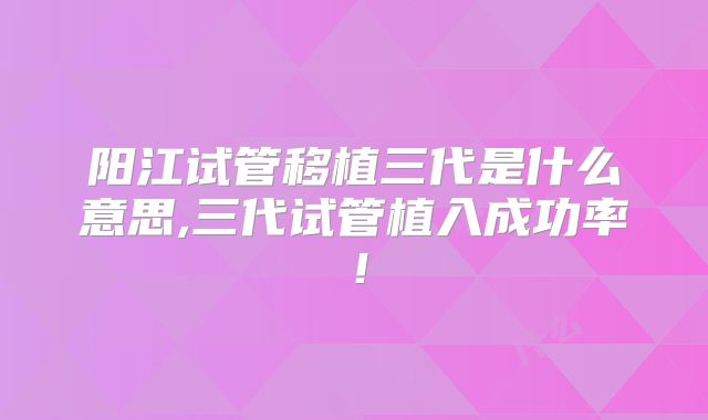 阳江试管移植三代是什么意思,三代试管植入成功率!