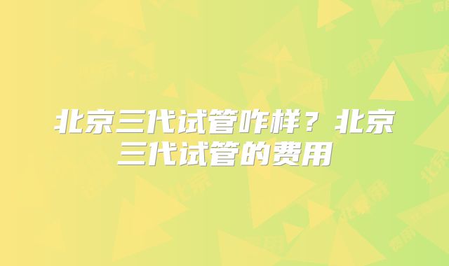 北京三代试管咋样？北京三代试管的费用