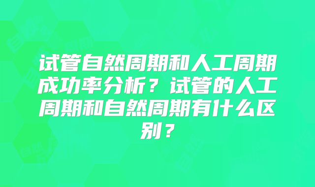试管自然周期和人工周期成功率分析?试管的人工周期和自然周期有什么区别?