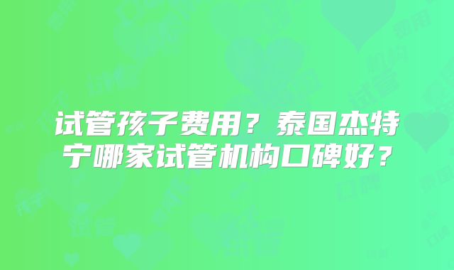 试管孩子费用?泰国杰特宁哪家试管机构口碑好?