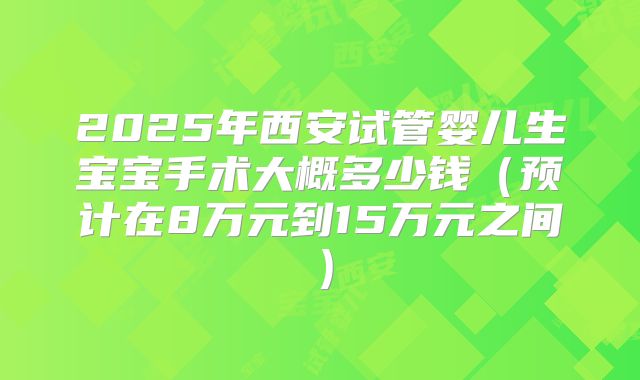 2025年西安试管婴儿生宝宝手术大概多少钱(预计在8万元到15万元之间)