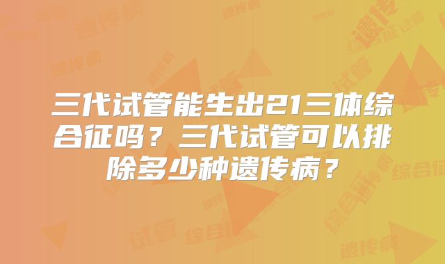 三代试管能生出21三体综合征吗?三代试管可以排除多少种遗传病?