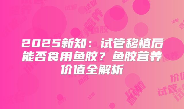 2025新知：试管移植后能否食用鱼胶？鱼胶营养价值全解析