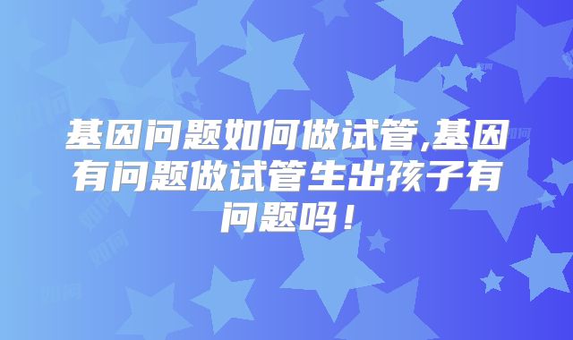 基因问题如何做试管,基因有问题做试管生出孩子有问题吗!