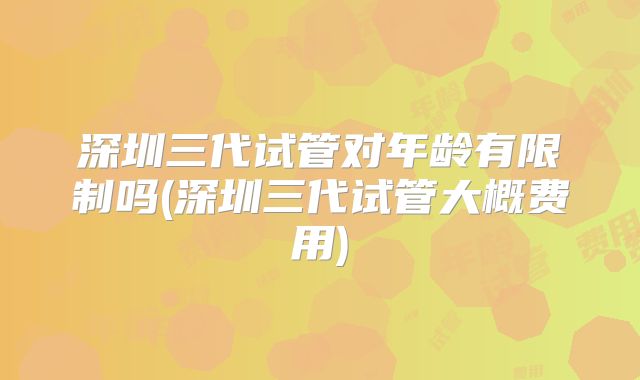 深圳三代试管对年龄有限制吗(深圳三代试管大概费用)