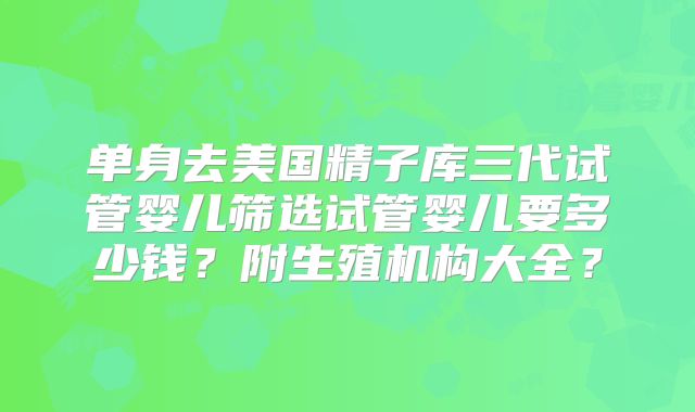 单身去美国精子库三代试管婴儿筛选试管婴儿要多少钱?附生殖机构大全?