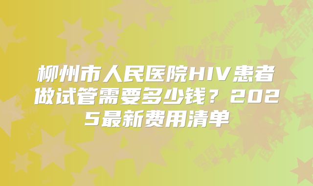 柳州市人民医院HIV患者做试管需要多少钱？2025最新费用清单