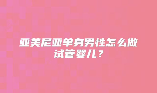 亚美尼亚单身男性怎么做试管婴儿?